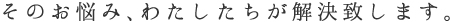 そのお悩み、わたしたちが解決致します。